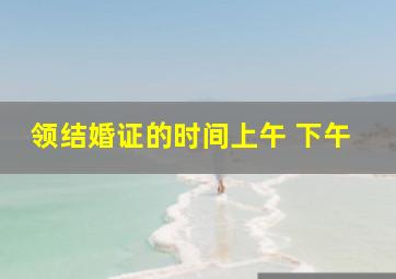 领结婚证的时间上午 下午